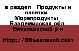  в раздел : Продукты и напитки » Морепродукты . Владимирская обл.,Вязниковский р-н